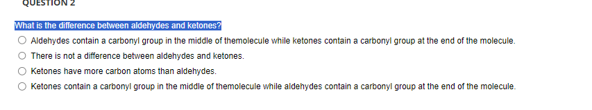 QUESTION 2
What is the difference between aldehydes and ketones?
Aldehydes contain a carbonyl group in the middle of themolecule while ketones contain a carbonyl group at the end of the molecule.
There is not a difference between aldehydes and ketones.
Ketones have more carbon atoms than aldehydes.
Ketones contain a carbonyl group in the middle of themolecule while aldehydes contain a carbonyl group at the end of the molecule.