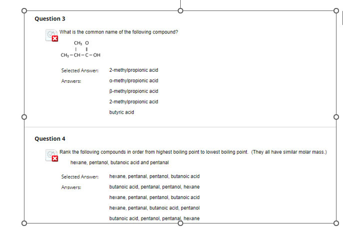 Question 3
What is the common name of the following compound?
CH3 O
CH3-CH-C-OH
Selected Answer:
2-methylpropionic acid
Answers:
a-methylpropionic acid
B-methylpropionic acid
2-methylpropionic acid
butyric acid
Question 4
Rank the following compounds in order from highest boiling point to lowest boiling point. (They all have similar molar mass.)
hexane, pentanol, butanoic acid and pentanal
Selected Answer:
Answers:
hexane, pentanal, pentanol, butanoic acid
butanoic acid, pentanal, pentanol, hexane
hexane, pentanal, pentanol, butanoic acid
hexane, pentanal, butanoic acid, pentanol
butanoic acid, pentanol, pentanal, hexane
°