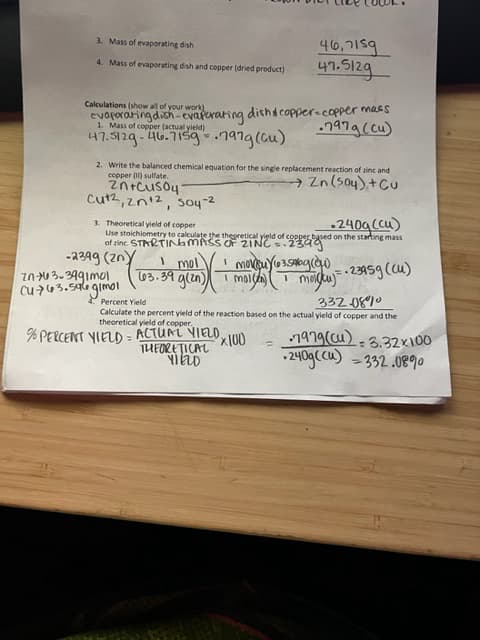 3. Mass of evaporating dish
4. Mass of evaporating dish and copper (dried product)
Calculations (show all of your work)
evaporating dish-evaporating dish & copper-copper mass
.7979 (cu)
Mass of (actual yield)
47.5129-46.7159.797g (Cu)
2. Write the balanced chemical equation for the single replacement reaction of zinc and
copper (II) sulfate.
→ Zn (S04), + Cu
2n+cus047
-2
Cutz, 2n+2, 504-2
46,7159
47.5129
3. Theoretical yield of copper
.240g (Cu)
Use stoichiometry to calculate the theoretical yield of copper based on the starting mass
of zinc. STARTING MASS OF 2INC.2399
-2399 (zn)
In-x63-3991mol
Cu763.546 gimol
moidku)=-23959 (cu)
332080
Percent Yield
Calculate the percent yield of the reaction based on the actual yield of copper and the
theoretical yield of copper.
mol I movsuy (3.500g (ow).
(03.39 g(zn) moldan)
1
% PERCENT YIELD = ACTUAL VIELD,
THEORETICAL
YIELD
x100
1979 (cu)-3.32x100
-240g ((u) - 332.08%