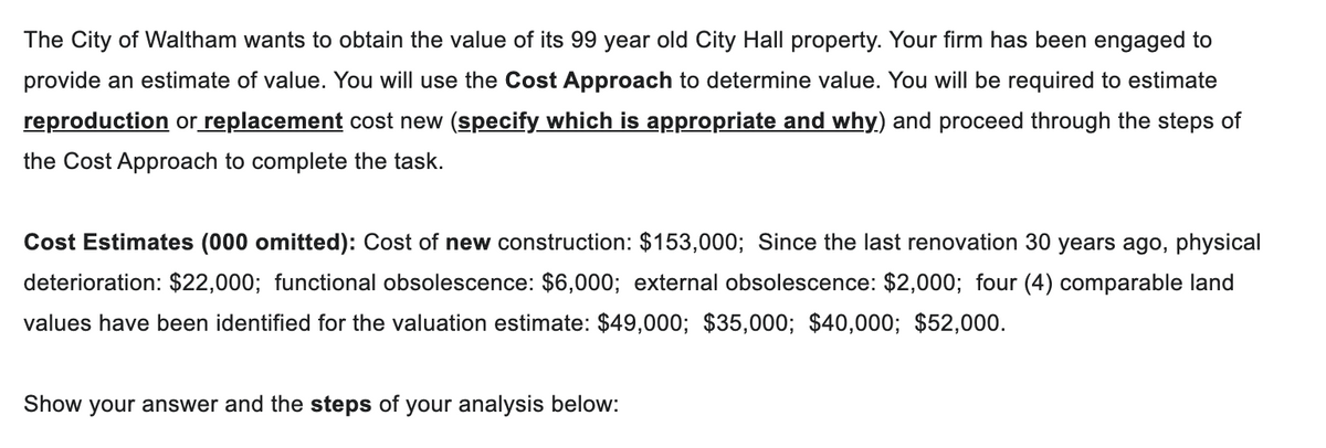 The City of Waltham wants to obtain the value of its 99 year old City Hall property. Your firm has been engaged to
provide an estimate of value. You will use the Cost Approach to determine value. You will be required to estimate
reproduction or replacement cost new (specify which is appropriate and why) and proceed through the steps of
the Cost Approach to complete the task.
Cost Estimates (000 omitted): Cost of new construction: $153,000; Since the last renovation 30 years ago, physical
deterioration: $22,000; functional obsolescence: $6,000; external obsolescence: $2,000; four (4) comparable land
values have been identified for the valuation estimate: $49,000; $35,000; $40,000; $52,000.
Show your answer and the steps of your analysis below: