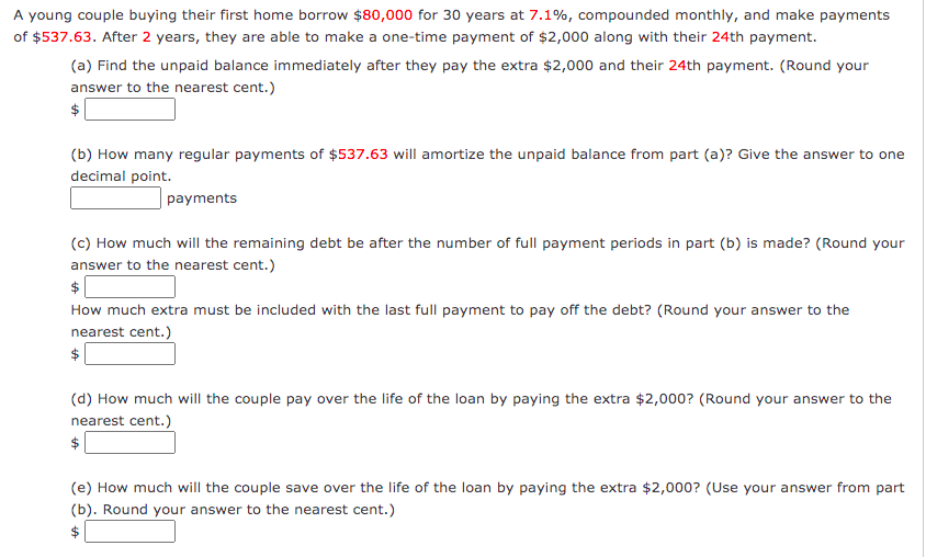 A young couple buying their first home borrow $80,000 for 30 years at 7.1%, compounded monthly, and make payments
of $537.63. After 2 years, they are able to make a one-time payment of $2,000 along with their 24th payment.
(a) Find the unpaid balance immediately after they pay the extra $2,000 and their 24th payment. (Round your
answer to the nearest cent.)
(b) How many regular payments of $537.63 will amortize the unpaid balance from part (a)? Give the answer to one
decimal point.
|payments
(c) How much will the remaining debt be after the number of full payment periods in part (b) is made? (Round your
answer to the nearest cent.)
How much extra must be included with the last full payment to pay off the debt? (Round your answer to the
nearest cent.)
(d) How much will the couple pay over the life of the loan by paying the extra $2,000? (Round your answer to the
nearest cent.)
$
(e) How much will the couple save over the life of the loan by paying the extra $2,000? (Use your answer from part
(b). Round your answer to the nearest cent.)
