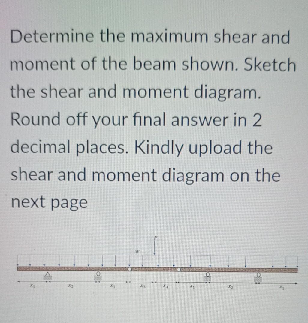 Determine the maximum shear and
moment of the beam shown. Sketch
the shear and moment diagram.
Round off your final answer in 2
decimal places. Kindly upload the
shear and moment diagram on the
next page
X1
