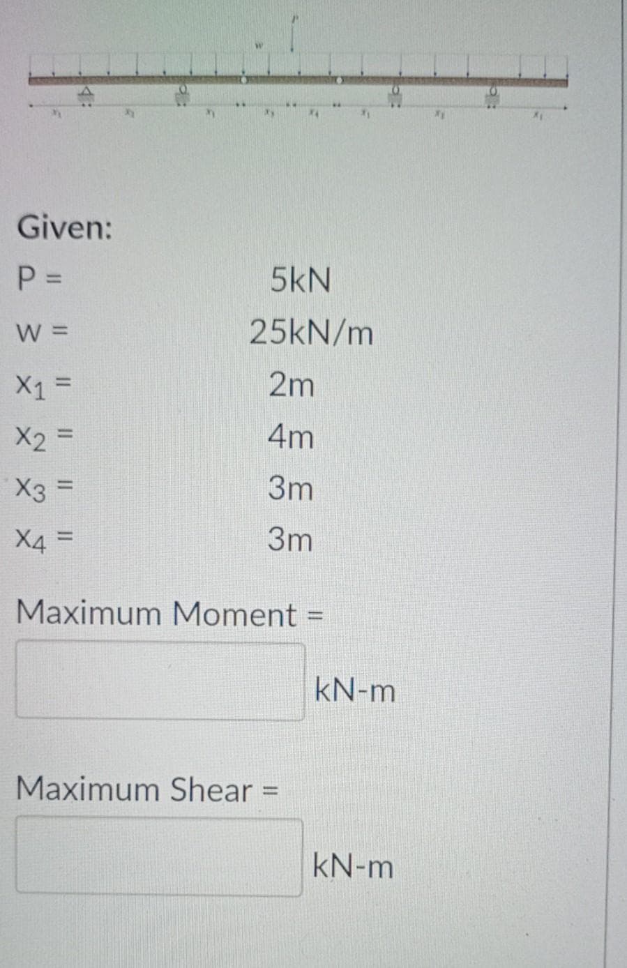 Given:
P =
5kN
W =
25KN/m
X1 =
2m
X2 =
4m
X3 =
3m
3m
%3D
Maximum Moment =
%3D
kN-m
Maximum Shear =
kN-m
