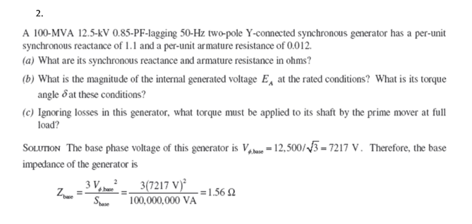 2.
A 100-MVA 12.5-kV 0.85-PF-lagging 50-Hz two-pole Y-connected synchronous generator has a per-unit
synchronous reactance of 1.1 and a per-unit armature resistance of 0.012.
(a) What are its synchronous reactance and armature resistance in ohms?
(b) What is the magnitude of the internal generated voltage E, at the rated conditions? What is its torque
angle d at these conditions?
(c) Ignoring losses in this generator, what torque must be applied to its shaft by the prime mover at full
load?
SOLUTION The base phase voltage of this generator is V = 12,500//3 = 7217 V. Therefore, the base
impedance of the generator is
3 V, 3(7217 V)²
100,000,000 VA
-=1.56 2
Spae
