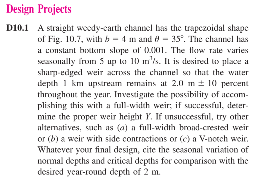 Design Projects
D10.1 A straight weedy-earth channel has the trapezoidal shape
35°. The channel has
of Fig. 10.7, with b = 4 m and 0 =
a constant bottom slope of 0.001. The flow rate varies
seasonally from 5 up to 10 m²/s. It is desired to place a
sharp-edged weir across the channel so that the water
depth 1 km upstream remains at 2.0 m ± 10 percent
throughout the year. Investigate the possibility of accom-
plishing this with a full-width weir; if successful, deter-
mine the proper weir height Y. If unsuccessful, try other
alternatives, such as (a) a full-width broad-crested weir
or (b) a weir with side contractions or (c) a V-notch weir.
Whatever your final design, cite the seasonal variation of
normal depths and critical depths for comparison with the
desired year-round depth of 2 m.
