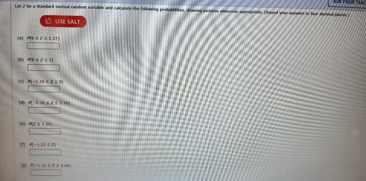 ASK YOUR TEAC
Let Z be a standard normal random variable and calculate the following probabilities, drawing pictures wherever appropriate. (Round your answers to four decimal places.)
(a) P(0 ≤Z≤ 2.27)
(b) P(0 ≤Z≤ 2)
USE SALT
(c) P(-2.10 SZ≤ 0)
(d) P(-2.10 ≤ Z≤ 2.10)
(e) P(Z ≤ 1.26)
(f) P(-1.25 ≤ Z)
(9) P(-1.10 ≤ Z ≤ 2.00)