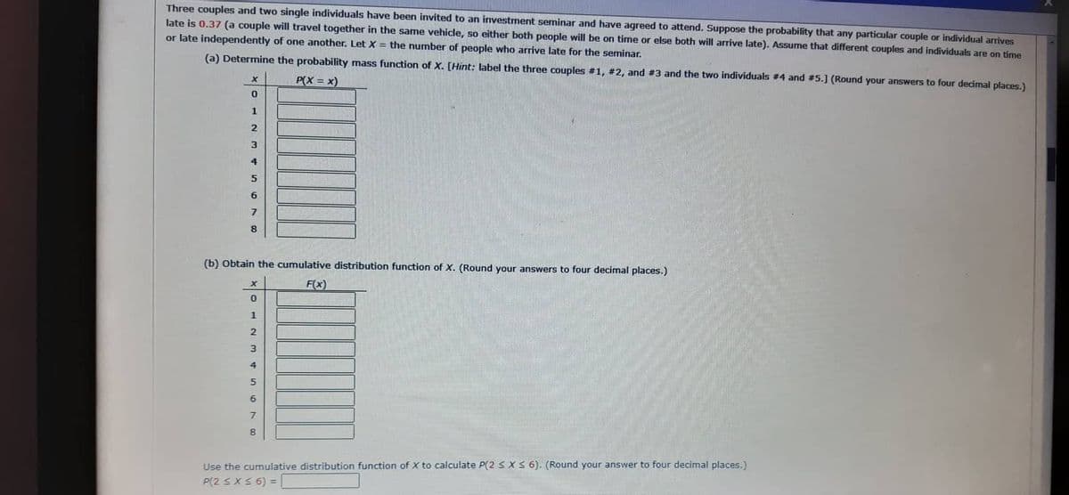 Three couples and two single individuals have been invited to an investment seminar and have agreed to attend. Suppose the probability that any particular couple or individual arrives
late is 0.37 (a couple will travel together in the same vehicle, so either both people will be on time or else both will arrive late). Assume that different couples and individuals are on time
or late independently of one another. Let X = the number of people who arrive late for the seminar.
(a) Determine the probability mass function of X. [Hint: label the three couples #1, #2, and #3 and the two individuals #4 and #5.] (Round your answers to four decimal places.)
P(X= x)
X
0
1
2
3
4
5
6
7
8
(b) Obtain the cumulative distribution function of X. (Round your answers to four decimal places.)
F(x)
X
0
1
697AWNH
2
3
4
5
8
Use the cumulative distribution function of X to calculate P(2 ≤ x ≤ 6). (Round your answer to four decimal places.)
P(2 ≤ x ≤ 6) =