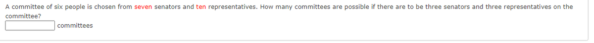 A committee of six people is chosen from seven senators and ten representatives. How many committees are possible if there are to be three senators and three representatives on the
committee?
committees