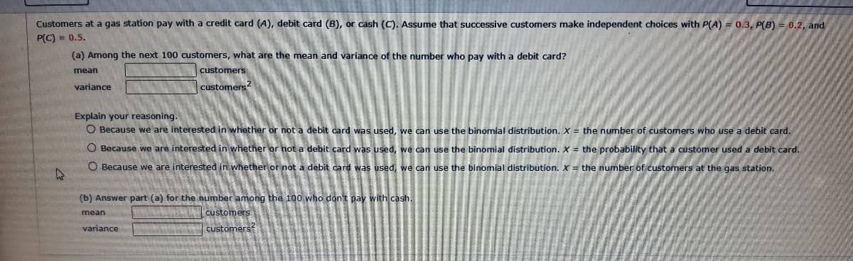 Customers at a gas station pay with a credit card (A), debit card (B), or cash (C). Assume that successive customers make independent choices with P(A) = 0.3, P(B) = 0.2, and
P(C) = 0.5.
4
(a) Among the next 100 customers, what are the mean and variance of the number who pay with a debit card?
mean
variance
customers
customers4
Explain your reasoning.
O Because we are interested in whether or not a debit card was used, we can use the binomial distribution. X = the number of customers who use a debit card.
O Because we are interested in whether or not a debit card was used, we can use the binomial distribution. X = the probability that a customer used a debit card.
O Because we are interested in whether or not a debit card was used, we can use the binomial distribution. X = the number of customers at the gas station.
(b) Answer part (a) for the number among the 100 who don't pay with cash.
mean
customers
customers
variance