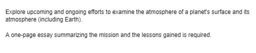 Explore upcoming and ongoing efforts to examine the atmosphere of a planet's surface and its
atmosphere (including Earth).
A one-page essay summarizing the mission and the lessons gained is required.
