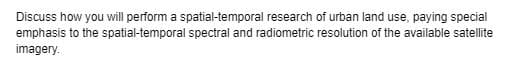 Discuss how you will perform a spatial-temporal research of urban land use, paying special
emphasis to the spatial-temporal spectral and radiometric resolution of the available satellite
imagery.
