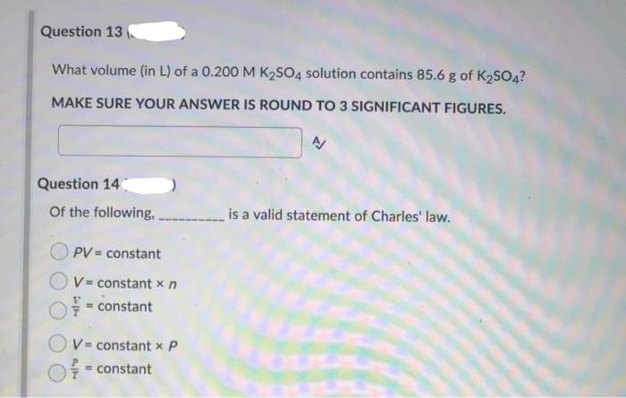 Question 13
What volume (in L) of a 0.200 M K2SO4 solution contains 85.6 g of K2SO4?
MAKE SURE YOUR ANSWER IS ROUND TO 3 SIGNIFICANT FIGURES.
Question 14
Of the following,
is a valid statement of Charles' law.
PV = constant
V= constant xn
= constant
V= constant x P
= constant
