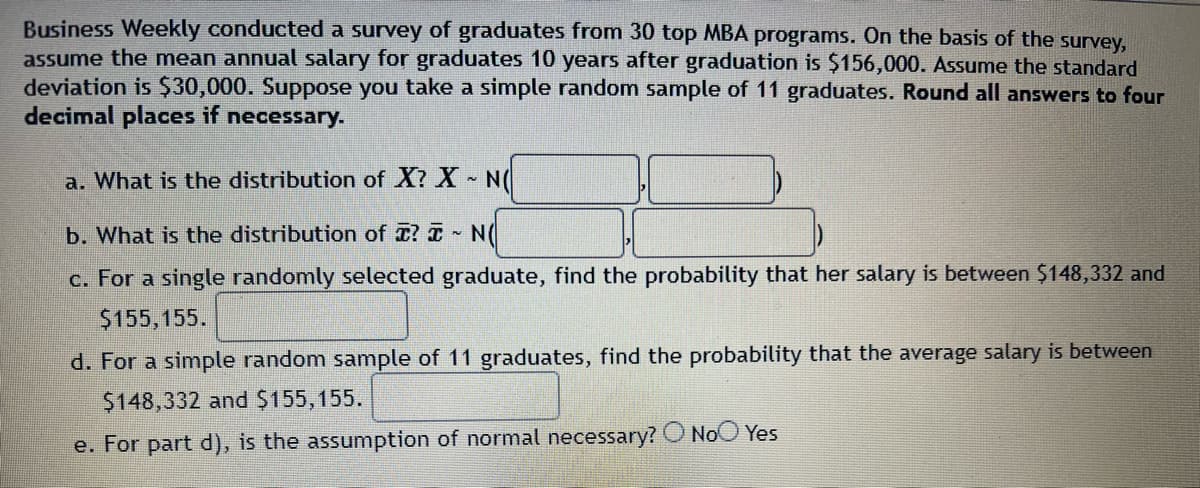 Business Weekly conducted a survey of graduates from 30 top MBA programs. On the basis of the survey,
assume the mean annual salary for graduates 10 years after graduation is $156,000. Assume the standard
deviation is $30,000. Suppose you take a simple random sample of 11 graduates. Round all answers to four
decimal places if necessary.
a. What is the distribution of X? X~ N(
b. What is the distribution of ? ~ N
c. For a single randomly selected graduate, find the probability that her salary is between $148,332 and
$155,155.
d. For a simple random sample of 11 graduates, find the probability that the average salary is between
$148,332 and $155, 155.
e. For part d), is the assumption of normal necessary? No Yes