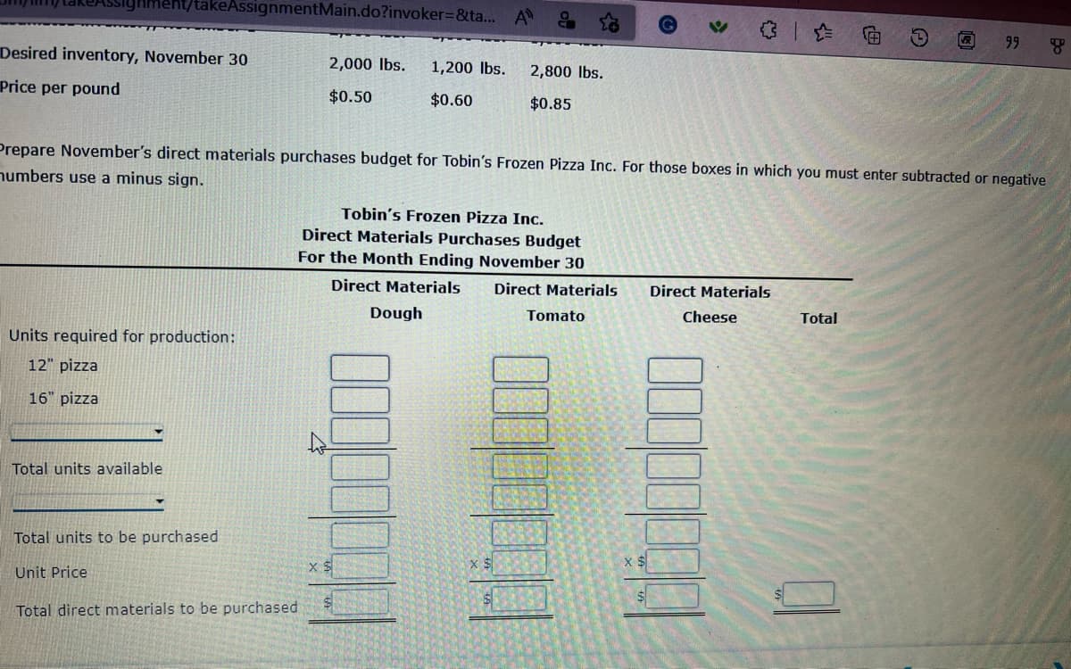 takeAssignmentMain.do?invoker=&ta... A
Desired inventory, November 30
Price per pound
Units required for production:
12" pizza
16" pizza
Total units available
Total units to be purchased
Unit Price
2,000 lbs. 1,200 lbs.
$0.60
$0.50
Prepare November's direct materials purchases budget for Tobin's Frozen Pizza Inc. For those boxes in which you must enter subtracted or negative
numbers use a minus sign.
Total direct materials to be purchased
2,800 lbs.
$0.85
Tobin's Frozen Pizza Inc.
Direct Materials Purchases Budget
For the Month Ending November 30
Direct Materials
Dough
Direct Materials
Tomato
Direct Materials
Cheese
@
Total
99 g