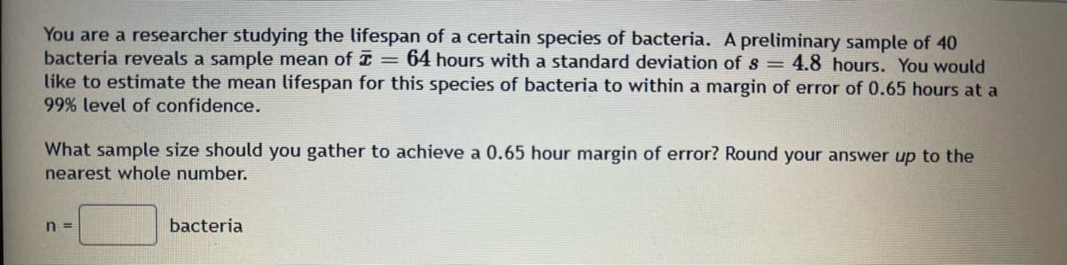 ### Estimating the Lifespan of a Bacterial Species

As a researcher studying the lifespan of a certain species of bacteria, you have collected some preliminary data. Specifically, you have a sample of 40 bacteria, which revealed an average lifespan (\(\bar{x}\)) of 64 hours with a standard deviation (\(s\)) of 4.8 hours. 

To enhance your research accuracy, you aim to estimate the mean lifespan of this bacterial species within a margin of error of 0.65 hours at a 99% confidence level. 

#### Required Sample Size Calculation

To determine the required sample size (\(n\)) to achieve a 0.65-hour margin of error, use the following steps:

1. **Identifying Parameters:**
   - Sample mean (\(\bar{x}\)) = 64 hours
   - Standard deviation (\(s\)) = 4.8 hours

2. **Desired Estimation:**
   - Margin of Error (E) = 0.65 hours
   - Confidence Level = 99%

Given these parameters, you need to calculate the sample size \(n\). The formula to calculate the sample size for estimating a population mean with a specified margin of error is:

\[ n = \left( \frac{Z \cdot s}{E} \right)^2 \]

Where:
- \(Z\) is the z-score corresponding to the desired confidence level.
- \(s\) is the sample standard deviation.
- \(E\) is the margin of error.

For a 99% confidence level, the Z-value is approximately 2.576.

3. **Calculating Sample Size:**
Substitute the values into the sample size formula:

\[ n = \left( \frac{2.576 \cdot 4.8}{0.65} \right)^2 \]

4. **Rounding Up:**
Round your answer up to the nearest whole number to ensure the margin of error criterion is met.

Given these instructions, you can now calculate and gather the appropriate sample size to ensure precise and reliable estimates for the lifespan of this bacterial species.

**Sample Size Needed:** \(n = \) [Calculated Value] bacteria

Note: This is a fundamental part of sample size determination in statistical analysis, crucial for ensuring the accuracy and reliability of research findings.