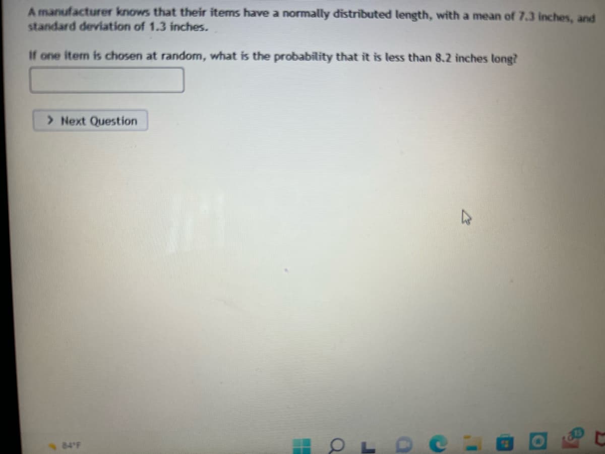 ### Content for Educational Website

**Probability and Statistical Distributions**

#### Understanding Normal Distributions with Practical Examples

A manufacturer knows that their items have a normally distributed length, with a mean of 7.3 inches, and standard deviation of 1.3 inches. 

**Problem:**
If one item is chosen at random, what is the probability that it is less than 8.2 inches long?

  
In this exercise, we explore how to calculate probabilities for normally distributed variables. Given the mean (μ) and standard deviation (σ) of a normal distribution, we can determine the likelihood that a randomly chosen item will fall within a certain range. 

We can use the Z-score formula to standardize the variable:

\[ Z = \frac{X - \mu}{\sigma} \]

Where:
- \( X \) is the value we are interested in (8.2 inches in this case)
- \( \mu \) is the mean (7.3 inches)
- \( \sigma \) is the standard deviation (1.3 inches)

**Next Step:**
Calculate the Z-score and look up the corresponding probability in the standard normal distribution table, or use a calculator that provides cumulative probabilities for the standard normal distribution.

**Interactive Learning:**
Use the input field to calculate and submit your answer. Then proceed to the next question to deepen your understanding.

\[ \textbf{Next Question} \]

</ Educational Content >


This page also includes an interactive component where students can enter their calculated probabilities and proceed to subsequent questions to test their understanding of normal distributions. 

Note: A basic understanding of statistical concepts such as Z-scores and the standard normal distribution table is required to solve this problem efficiently. Also, access to a statistical calculator or software that provides cumulative probabilities for the standard normal distribution might be helpful.