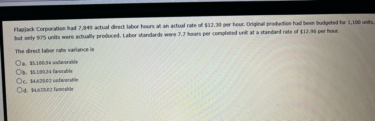 Flapjack Corporation had 7,849 actual direct labor hours at an actual rate of $12.30 per hour. Original production had been budgeted for 1,100 units,
but only 975 units were actually produced. Labor standards were 7.7 hours per completed unit at a standard rate of $12.96 per hour.
The direct labor rate variance is
Oa. $5,180.34 unfavorable
Ob. $5,180.34 favorable
Oc. $4,628.02 unfavorable
Od. $4,628.02 favorable