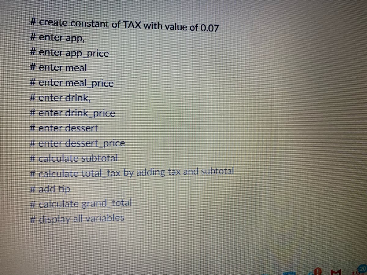 # create constant of TAX with value of 0.07
# enter app.,
# enter app_price
# enter meal
# enter meal_price
# enter drink,
# enter drink_price
# enter dessert
# enter dessert price
# calculate subtotal
# calculate total tax by adding tax and subtotal
# add tip
# calculate grand total
# display all variables
20
