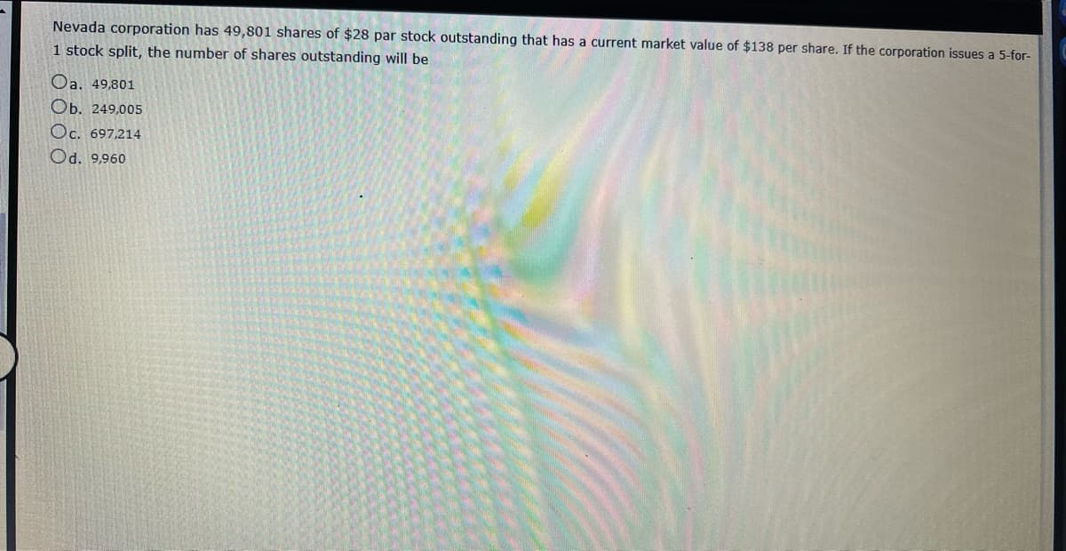 Nevada corporation has 49,801 shares of $28 par stock outstanding that has a current market value of $138 per share. If the corporation issues a 5-for-
1 stock split, the number of shares outstanding will be
Oa. 49,801
Ob. 249,005
Oc. 697,214
Od. 9,960