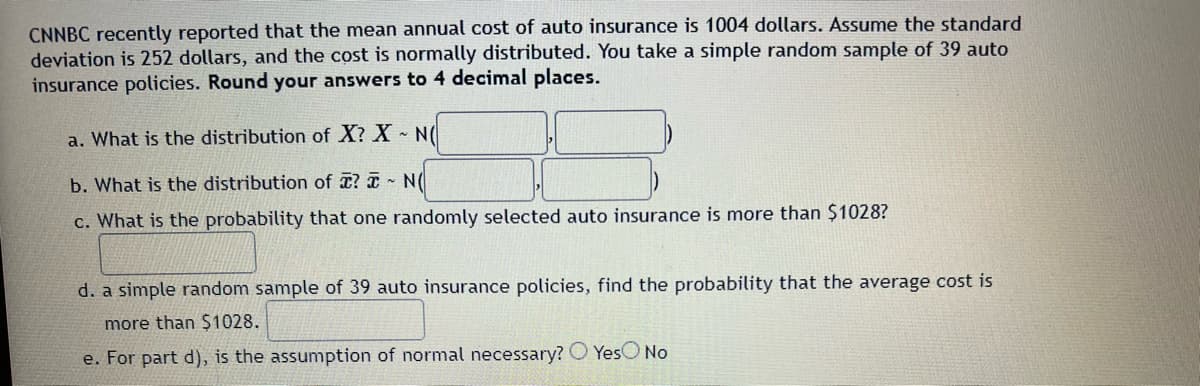 ### Problem Statement

**CNNBC recently reported that the mean annual cost of auto insurance is 1004 dollars. Assume the standard deviation is 252 dollars, and the cost is normally distributed. You take a simple random sample of 39 auto insurance policies. Round your answers to 4 decimal places.**

#### Questions:

1. **What is the distribution of \( X \)?**
   \( X \sim N(\hspace{50px}, \hspace{50px}) \)

2. **What is the distribution of \( \overline{X} \)?**
   \( \overline{X} \sim N(\hspace{50px}, \hspace{50px}) \)

3. **What is the probability that one randomly selected auto insurance is more than $1028?**

   \(\hspace{300px}\)

4. **A simple random sample of 39 auto insurance policies, find the probability that the average cost is more than $1028.**

   \(\hspace{300px}\)

5. **For part d), is the assumption of normal necessary?**
   - \( \bigcirc \) Yes
   - \( \bigcirc \) No

### Graphs or Diagrams:
There are no graphs or diagrams in the image. The image consists purely of textual statistical problems that pertain to the distribution and probability calculations involving the normal distribution.

### Explanation:
1. The blank spaces in parts (a) and (b) are meant to be filled in with the parameters of the normal distribution for \( X \) and \( \overline{X} \), respectively.
2. For part (c), the box is intended for the calculation of the probability.
3. For part (d), the box is intended for the probability calculation of the average cost being more than $1028.
4. Part (e) asks the reader to consider whether assuming normality is necessary to solve part (d).

This structure left by the several questions would guide students through calculations involving standard normal distributions and their applications in problem-solving.