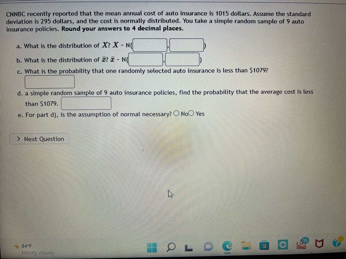 CNNBC recently reported that the mean annual cost of auto insurance is 1015 dollars. Assume the standard
deviation is 295 dollars, and the cost is normally distributed. You take a simple random sample of 9 auto
insurance policies. Round your answers to 4 decimal places.
a. What is the distribution of X? X~ N(
b. What is the distribution of ? NO
c. What is the probability that one randomly selected auto insurance is less than $1079?
d. a simple random sample of 9 auto insurance policies, find the probability that the average cost is less
than $1079.
e. For part d), is the assumption of normal necessary? O No Yes
> Next Question
84 F
Mostly cloudy
OLDO:
#