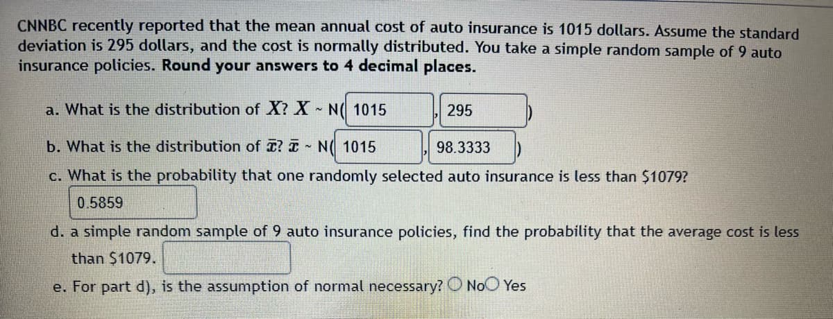 ### Understanding Mean Annual Cost of Auto Insurance

CNNBC recently reported that the mean annual cost of auto insurance is $1015. With a standard deviation of $295 and assuming a normal distribution, let's explore various related statistical queries based on a random sample of 9 auto insurance policies. Please round your answers to four decimal places.

#### a. Distribution of \( X \)

The variable \( X \) represents the annual cost of auto insurance for an individual policy. Given the mean and standard deviation, the distribution of \( X \) is:

\[ X \sim N(1015, 295) \]

#### b. Distribution of \( \bar{X} \)

The variable \( \bar{X} \) represents the mean annual cost of auto insurance for a sample of 9 policies. The distribution of \( \bar{X} \) is:

\[ \bar{X} \sim N \left(1015, \frac{295}{\sqrt{9}} \right) \]

Simplifying further:

\[ \bar{X} \sim N(1015, 98.3333) \]

#### c. Probability of One Randomly Selected Auto Insurance Cost Being Less than $1079

To calculate the probability that one randomly selected auto insurance policy costs less than $1079:

\[ P(X < 1079) \]

Using normal distribution tables or a calculator, this probability is:

\[ P(X < 1079) = 0.5859 \]

#### d. Probability that the Average Cost for a Sample of 9 Policies is Less than $1079

To find the probability that the average cost (\( \bar{X} \)) of a simple random sample of 9 auto insurance policies is less than $1079:

\[ P(\bar{X} < 1079) \]

\[ P\left(Z < \frac{1079 - 1015}{\frac{295}{\sqrt{9}}}\right) \]

This exact probability value must be calculated using normal distribution tables or an appropriate statistical tool.

#### e. Assumption of Normality

For part d, it is necessary to assume normality of the distribution to apply the Central Limit Theorem appropriate when calculating the distribution of sample means:

Is the assumption of normality necessary?

\[ \text{Yes} \]

This assumption helps ensure that the sample mean distribution approximates a normal distribution, making the probability calculations valid.

