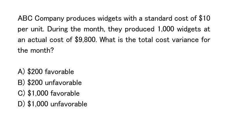 ABC Company produces widgets with a standard cost of $10
per unit. During the month, they produced 1,000 widgets at
an actual cost of $9,800. What is the total cost variance for
the month?
A) $200 favorable
B) $200 unfavorable
C) $1,000 favorable
D) $1,000 unfavorable