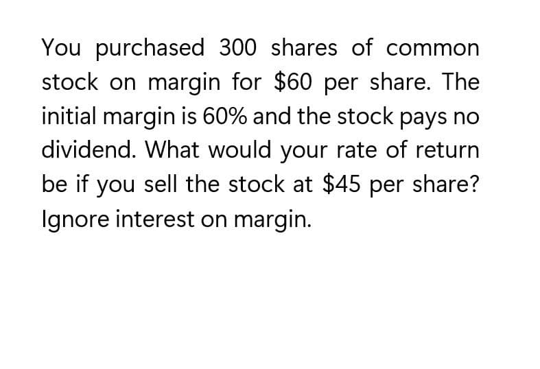 You purchased 300 shares of common
stock on margin for $60 per share. The
initial margin is 60% and the stock pays no
dividend. What would your rate of return
be if you sell the stock at $45 per share?
Ignore interest on margin.