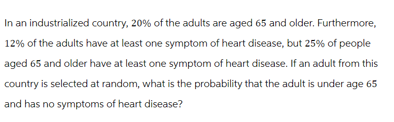 In an industrialized country, 20% of the adults are aged 65 and older. Furthermore,
12% of the adults have at least one symptom of heart disease, but 25% of people
aged 65 and older have at least one symptom of heart disease. If an adult from this
country is selected at random, what is the probability that the adult is under age 65
and has no symptoms of heart disease?