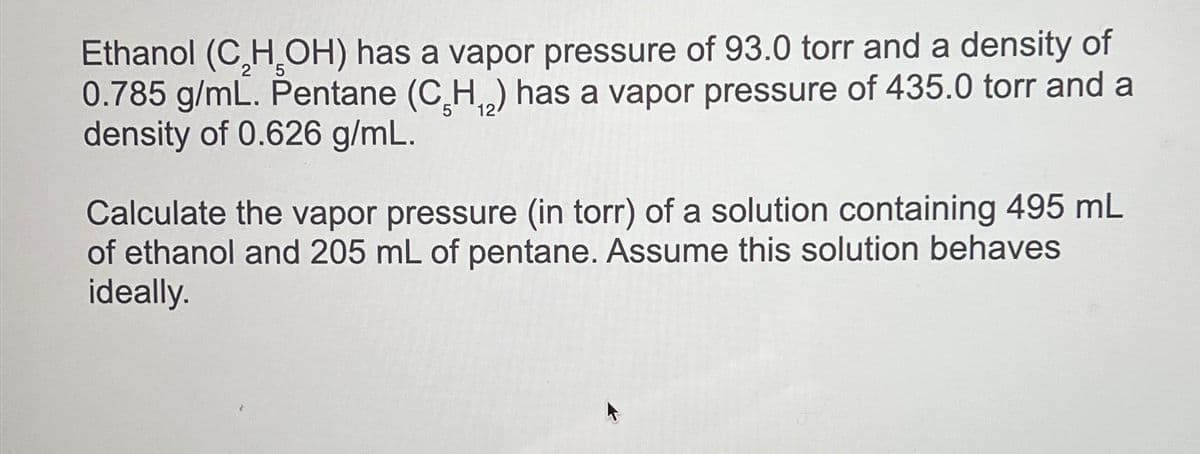 Ethanol (C₂H₂OH) has a vapor pressure of 93.0 torr and a density of
0.785 g/mL. Pentane (C₂H₁₂) has a vapor pressure of 435.0 torr and a
density of 0.626 g/mL.
12
Calculate the vapor pressure (in torr) of a solution containing 495 mL
of ethanol and 205 mL of pentane. Assume this solution behaves
ideally.