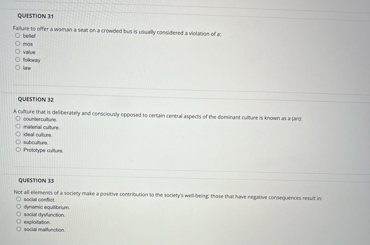 QUESTION 31
Failure to offer a woman a seat on a crowded bus is usually considered a violation of a:
Obelief
Omos
O value
O folkway
O law
QUESTION 32
A culture that is deliberately and consciously opposed to certain central aspects of the dominant culture is known as a (an):
O counterculture.
O material culture.
O ideal culture.
O
culture.
O Prototype culture.
QUESTION 33
Not all elements of a society make a positive contribution to the society's well-being; those that have negative consequences result in:
O social conflict.
O dynamic equilibrium.
O social dysfunction.
O exploitation.
O social malfunction.