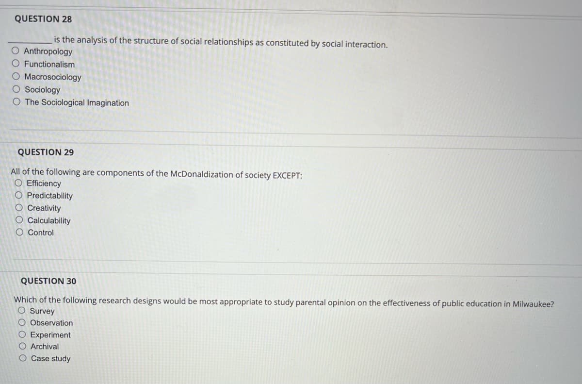 QUESTION 28
is the analysis of the structure of social relationships as constituted by social interaction.
O Anthropology
O Functionalism
O Macrosociology
O Sociology
O The Sociological Imagination
QUESTION 29
All of the following are components of the McDonaldization of society EXCEPT:
O Efficiency
O Predictability
O Creativity
O Calculability
O Control
QUESTION 30
Which of the following research designs would be most appropriate to study parental opinion on the effectiveness of public education in Milwaukee?
O Survey
O Observation
O Experiment
O Archival
O Case study