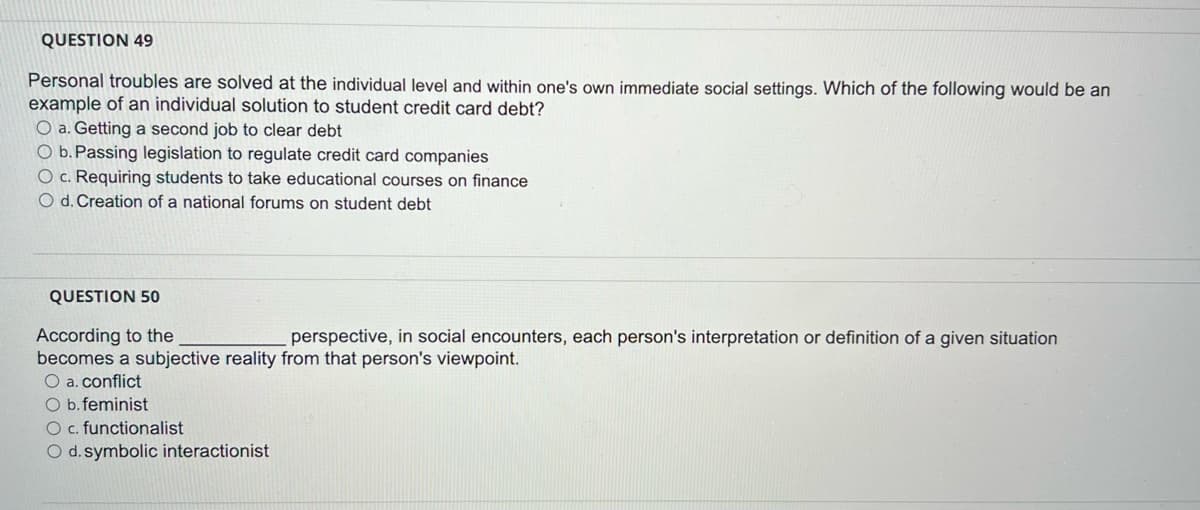 QUESTION 49
Personal troubles are solved at the individual level and within one's own immediate social settings. Which of the following would be an
example of an individual solution to student credit card debt?
O a. Getting a second job to clear debt
O b. Passing legislation to regulate credit card companies
O c. Requiring students to take educational courses on finance
O d. Creation of a national forums on student debt
QUESTION 50
According to the
perspective, in social encounters, each person's interpretation or definition of a given situation
becomes a subjective reality from that person's viewpoint.
O a. conflict
O b.feminist
O c. functionalist
O d. symbolic interactionist