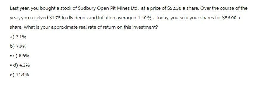 Last year, you bought a stock of Sudbury Open Pit Mines Ltd. at a price of $52.50 a share. Over the course of the
year, you received $1.75 in dividends and inflation averaged 1.40%. Today, you sold your shares for $56.00 a
share. What is your approximate real rate of return on this investment?
a) 7.1%
b) 7.9%
• C) 8.6%
• d) 4.2%
e) 11.4%