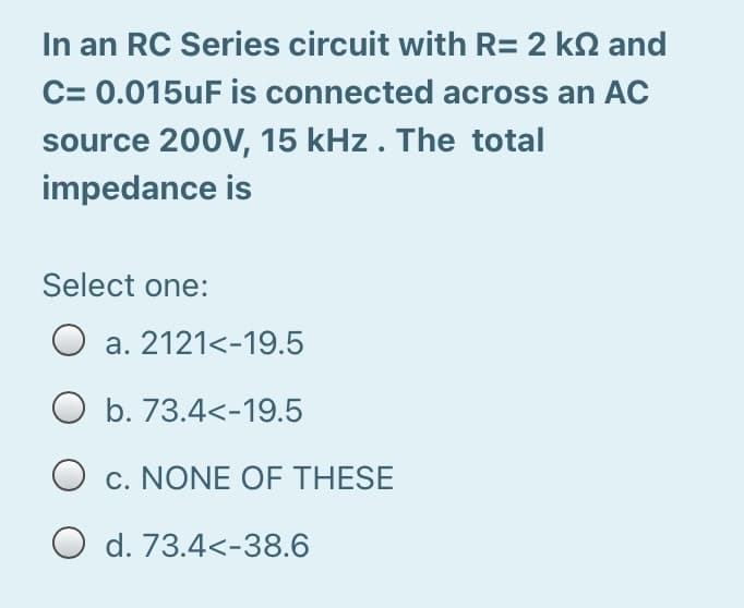 In an RC Series circuit with R= 2 kN and
C= 0.015UF is connected across an AC
source 200V, 15 kHz. The total
impedance is
Select one:
a. 2121<-19.5
O b. 73.4<-19.5
O c. NONE OF THESE
O d. 73.4<-38.6
