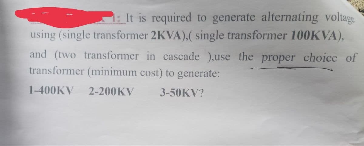 It is required to generate alternating voltage
using (single transformer 2KVA),( single transformer 100KVA),
and (two transformer in cascade ),use the proper choice of
transformer (minimum cost) to generate:
1-400KV 2-200KV
3-50KV?