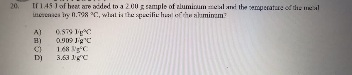 If 1.45 J of heat are added to a 2.00 g sample of aluminum metal and the temperature of the metal
increases by 0.798 °C, what is the specific heat of the aluminum?
20.
0.579 J/g°C
0.909 J/g°C
1.68 J/g°C
3.63 J/g°C
