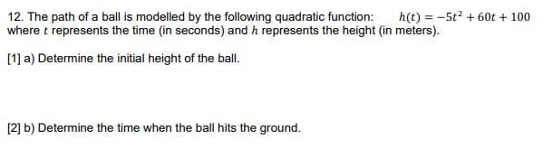 h(t) = -5t2 + 60t + 100
12. The path of a ball is modelled by the following quadratic function:
where t represents the time (in seconds) and h represents the height (in meters).
[1] a) Determine the initial height of the ball.
[2] b) Determine the time when the ball hits the ground.
