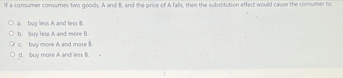 If a consumer consumes two goods, A and B, and the price of A falls, then the substitution effect would cause the consumer to:
O a. buy less A and less B.
O b.
buy less A and more B.
Qc
buy more A and more B.
O d. buy more A and less B.