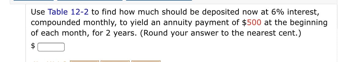 Use Table 12-2 to find how much should be deposited now at 6% interest,
compounded monthly, to yield an annuity payment of $500 at the beginning
of each month, for 2 years. (Round your answer to the nearest cent.)
$
