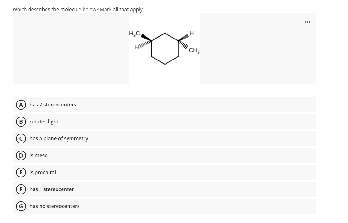 Which describes the molecule below? Mark all that apply.
H3C
CH3
A) has 2 stereocenters
(B) rotates light
c) has a plane of symmetry
(D) is meso
E) is prochiral
has 1 stereocenter
G) has no stereocenters
