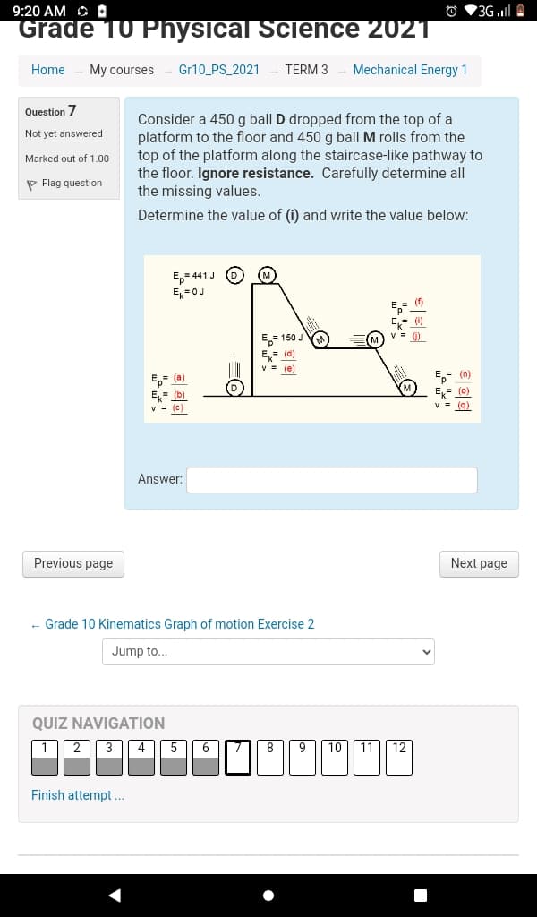9:20 AM O D
O V3G .l A
Grade 10 Physical Science 2021
Home
My courses
Gr10_PS_2021
TERM 3
Mechanical Energy 1
Question 7
Consider a 450 g ball D dropped from the top of a
platform to the floor and 450 g ball M rolls from the
top of the platform along the staircase-like pathway to
the floor. Ignore resistance. Carefully determine all
the missing values.
Not yet answered
Marked out of 1.00
P Flag question
Determine the value of (i) and write the value below:
E,= 441 J
E=0J
E- (f)
E,= (0)
v = )
E- 150 J
E,= (d)
V = (e)
E,- (a)
E,= (n)
E= (0)
Ek (b)
v = (c)
v = (a)
Answer:
Previous page
Next page
- Grade 10 Kinematics Graph of motion Exercise 2
Jump to...
QUIZ NAVIGATION
1 2 3 4 5
8
9 [ 10]| 11|| 12
Finish attempt ..
