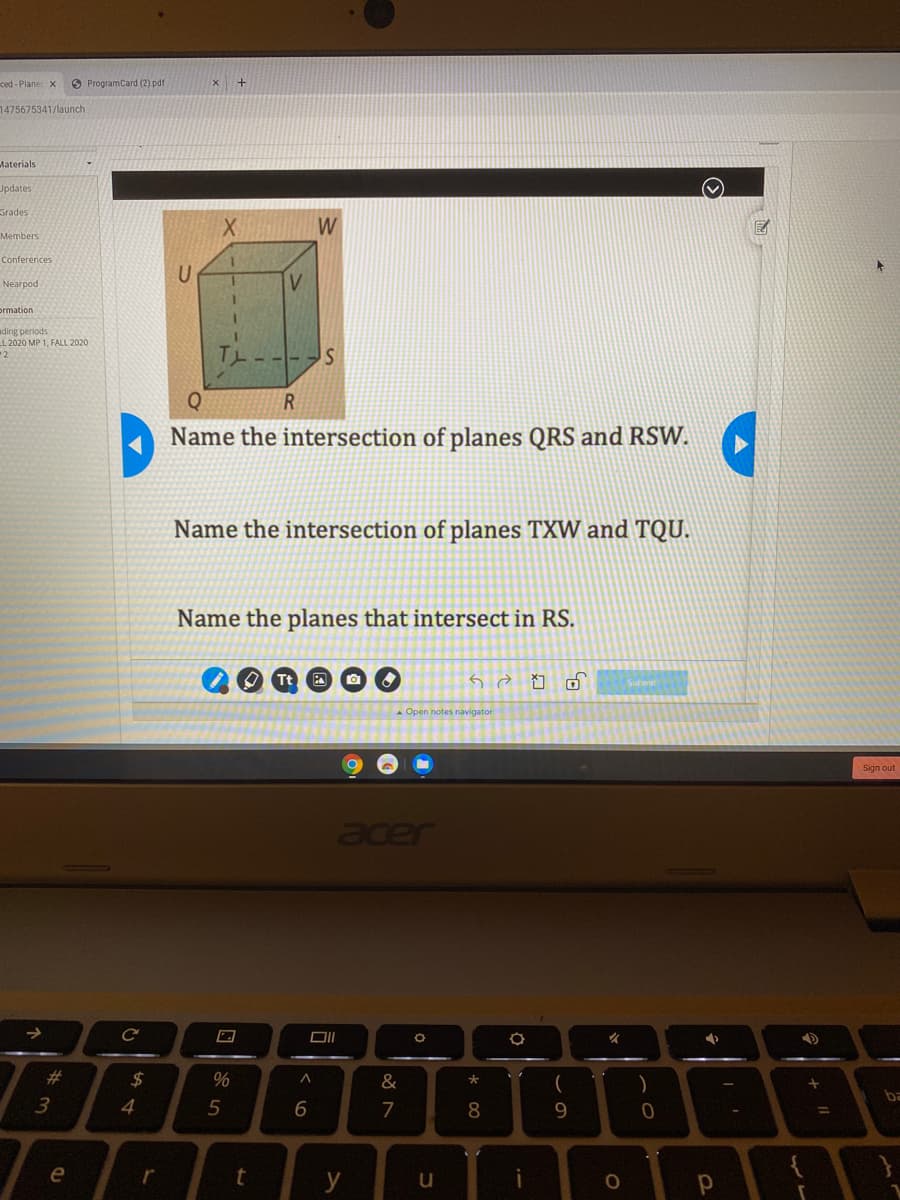 ced - Plane x
O ProgramCard (2) pdf
1475675341/launch
Materials
Updates
Grades
W
Members
Conferences
U
Nearpod
V.
prmation
ading periods
LL 2020 MP 1, FALL 2020
2
Name the intersection of planes QRS and RSW.
Name the intersection of planes TXW and TQU.
Name the planes that intersect in RS.
Submit
Open notes navigator
Sign out
Jade
%23
$
大
)
ba
4
5
6
7
8
9.
%3D
e
r
y
