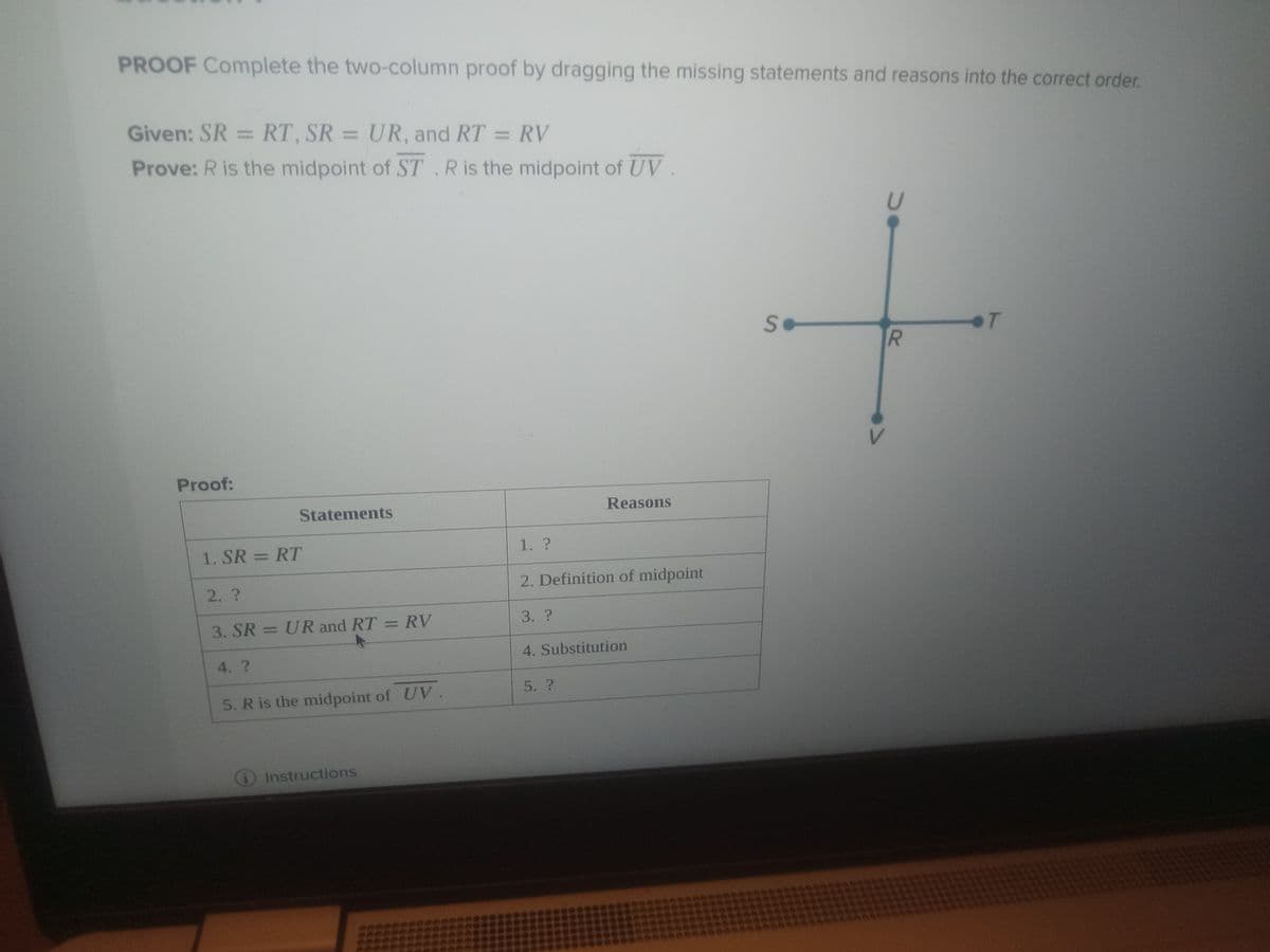 PROOF Complete the two-column proof by dragging the missing statements and reasons into the correct order.
Given: SR = RT, SR = UR, and RT = RV
Prove: R is the midpoint of ST. R is the midpoint of UV.
Proof:
Statements
1. SR = RT
2. ?
3. SR = UR and RT = RV
4. ?
5. R is the midpoint of UV.
Instructions
1. ?
2. Definition of midpoint
3. ?
Reasons
4. Substitution
5. ?
Se
DO
R
от