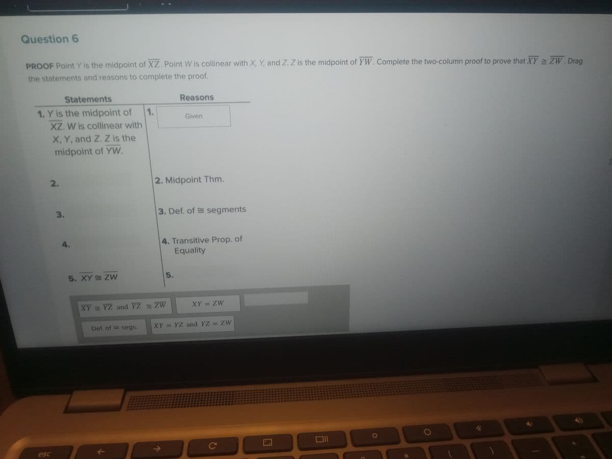 Question 6
PROOF Point Y is the midpoint of XZ. Point W is collinear with X, Y, and Z. Z is the midpoint of YW. Complete the two-column proof to prove that XY = ZW. Drag
the statements and reasons to complete the proof.
Statements
1. Y is the midpoint of 1.
XZ. W is collinear with
X, Y, and Z. Z is the
midpoint of YW.
2.
esc
3.
4.
5. XY ZW
Def, of segs.
k
Reasons
2. Midpoint Thm.
XY = YZ and YZ = ZW
Given
3. Def. of segments
5.
4. Transitive Prop. of
Equality
XY = ZW
XY = YZ and YZ = ZW
C
с
D
✔