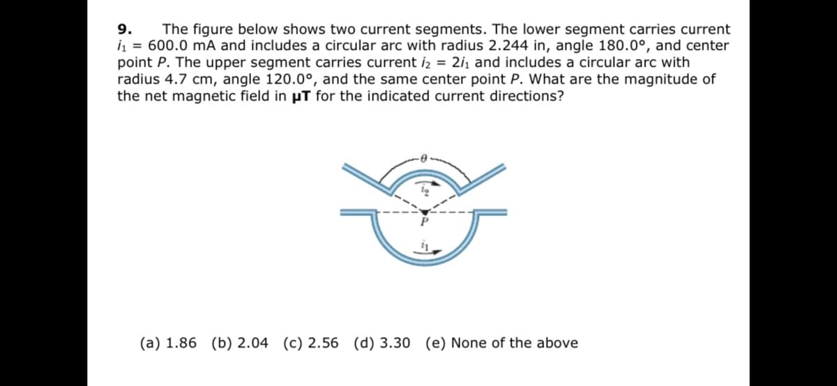 9.
The figure below shows two current segments. The lower segment carries current
i = 600.0 mA and includes a circular arc with radius 2.244 in, angle 180.0°, and center
point P. The upper segment carries current iz = 2i, and includes a circular arc with
radius 4.7 cm, angle 120.0°, and the same center point P. What are the magnitude of
the net magnetic field in µT for the indicated current directions?
(a) 1.86 (b) 2.04 (c) 2.56 (d) 3.30 (e) None of the above
