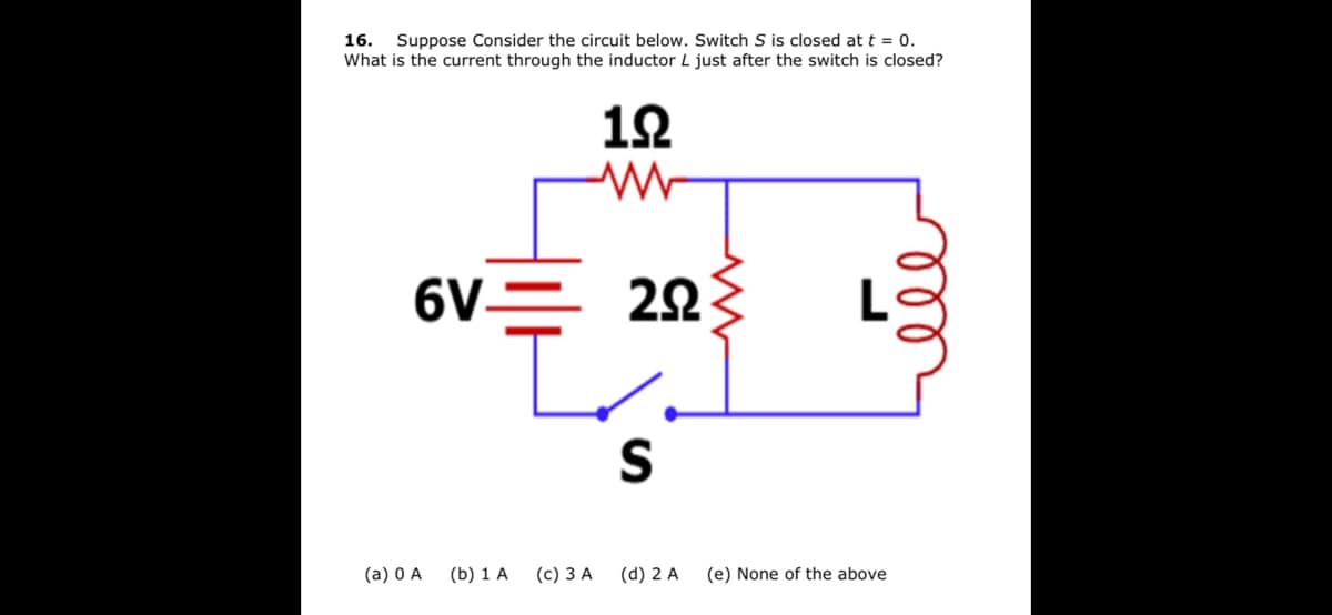 16. Suppose Consider the circuit below. Switch S is closed at t = 0.
What is the current through the inductor L just after the switch is closed?
1오
6V=
22
(a) 0 A
(b) 1 A
(c) 3 A
(d) 2 A
(e) None of the above
ll
