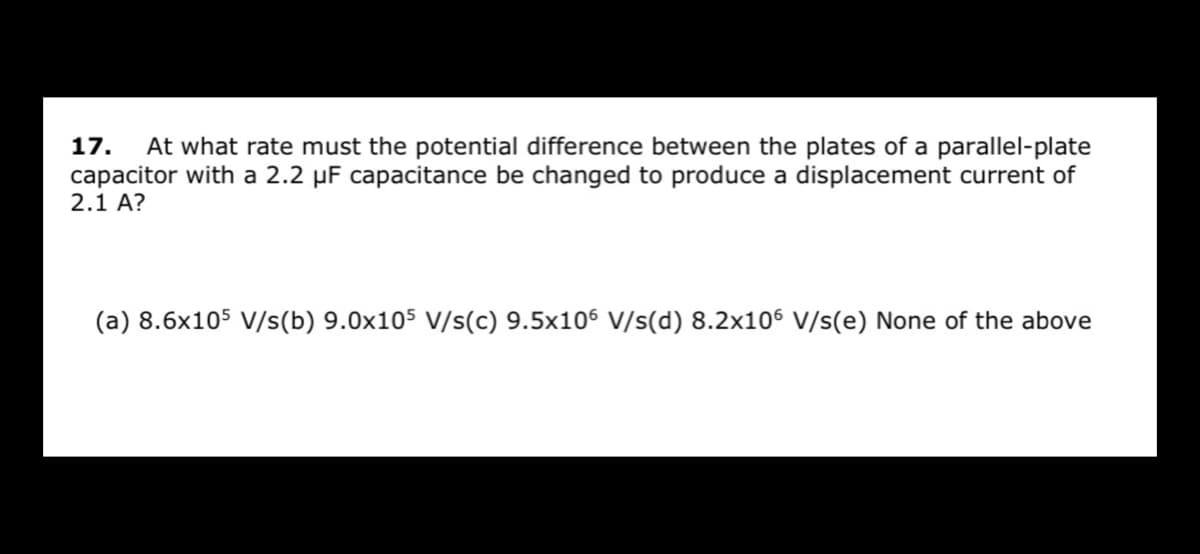 17.
At what rate must the potential difference between the plates of a parallel-plate
capacitor with a 2.2 µF capacitance be changed to produce a displacement current of
2.1 A?
(a) 8.6x105 V/s(b) 9.0x105 v/s(c) 9.5x106 V/s(d) 8.2x106 V/s(e) None of the above
