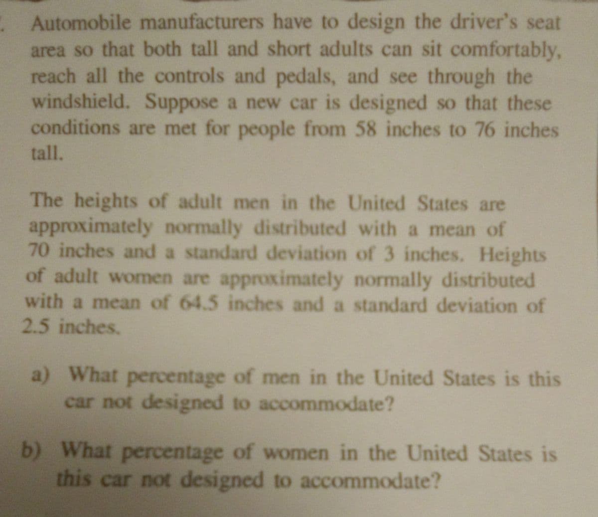 **Designing Car Driver Seats for Varied Heights**

Automobile manufacturers must ensure that the driver's seat area accommodates both tall and short adults comfortably. This includes being able to reach all controls and pedals and having a clear view through the windshield. Suppose a new car is designed to accommodate drivers with heights ranging from 58 inches to 76 inches. 

**Height Distribution in the U.S.:**

- **Men:** The heights of adult men in the United States are approximately normally distributed with a mean height of 70 inches and a standard deviation of 3 inches.
  
- **Women:** Heights of adult women are approximately normally distributed with a mean height of 64.5 inches and a standard deviation of 2.5 inches.

**Questions:**

a) What percentage of men in the United States is this car not designed to accommodate?

b) What percentage of women in the United States is this car not designed to accommodate?