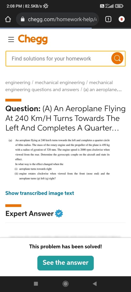 Y 4096
1
2:08 PM | 82.5KB/s "
chegg.com/homework-help/
= Chegg
Find solutions for your homework
engineering / mechanical engineering / mechanical
engineering questions and answers / (a) an aeroplane...
Question: (A) An Aeroplane Flying
At 240 Km/H Turns Towards The
Left And Completes A Quarter...
(a) An aeroplane flying at 240 km/h turns towards the left and completes a quarter circle
of 60m radius. The mass of the rotary engine and the propeller of the plane is 450 kg
with a radius of gyration of 320 mm. The engine speed is 2000 rpm clockwise when
viewed from the rear. Determine the gyroscopic couple on the aircraft and state its
effect.
In what way is the effect changed when the
(i) aeroplane turns towards right
(ii) engine rotates clockwise when viewed from the front (nose end) and the
aeroplane turns (p) left (q) right?
Show transcribed image text
Expert Answer
This problem has been solved!
See the answer